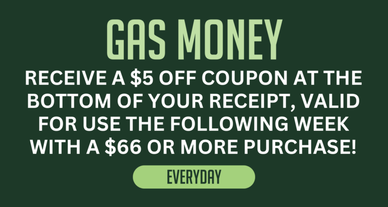 Discount Graphic: Gas Money. Receive a $5 off coupon at the bottom of your receipt, valid for use the following week with a $66 or more purchase. Every Day