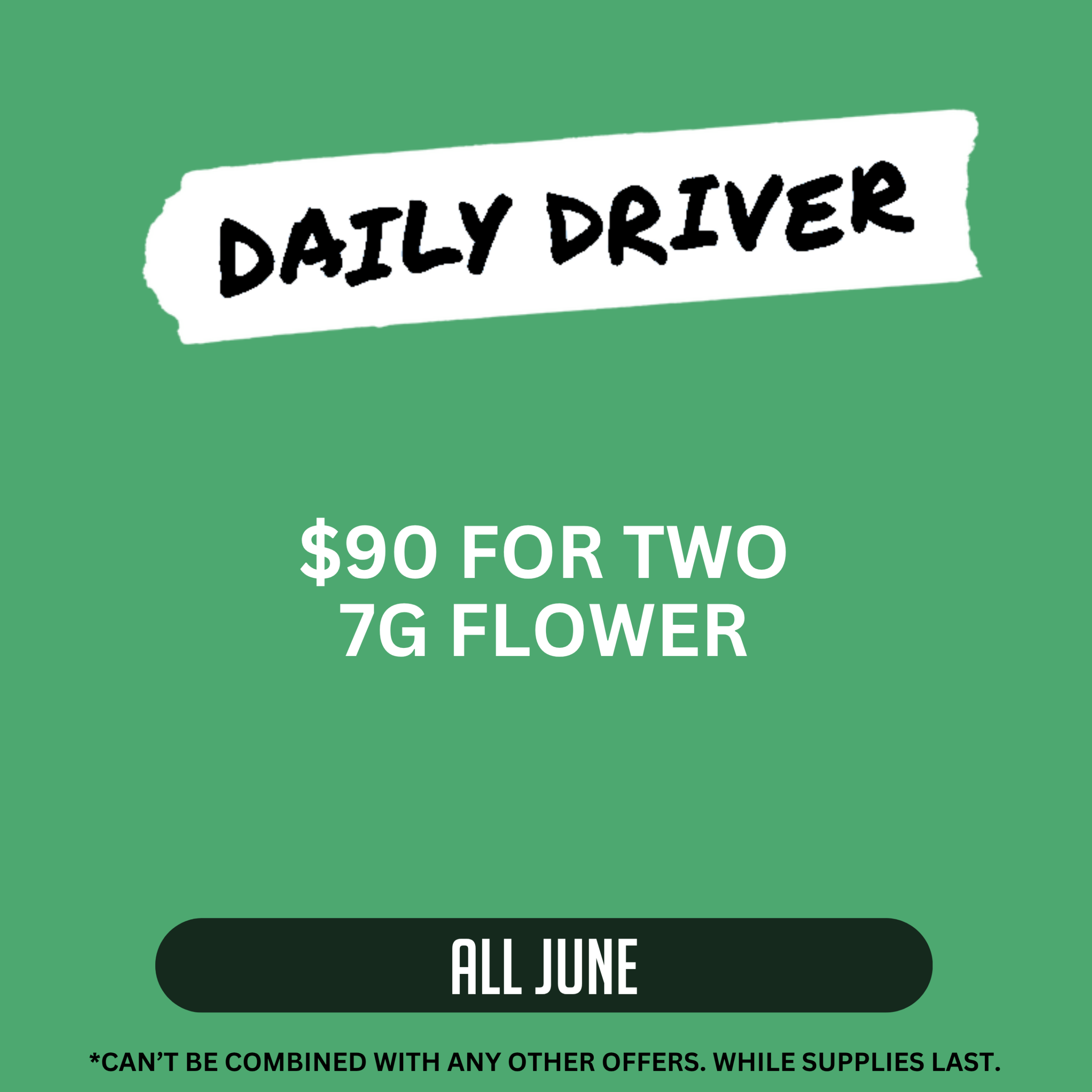 Daily Driver promotion offering two 7g flower products for $90 all June. Offer cannot be combined with other offers. While supplies last.